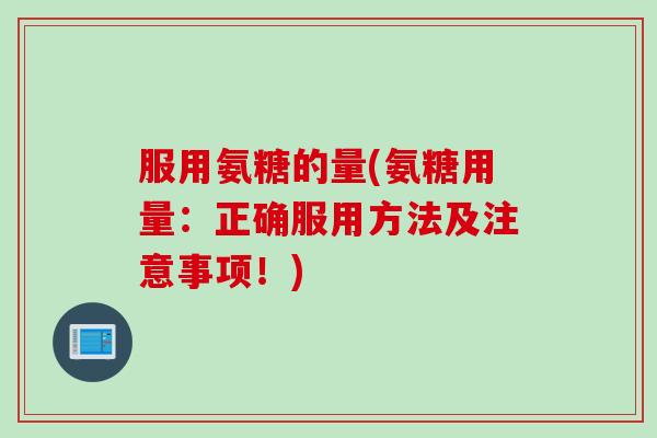 服用氨糖的量(氨糖用量:正确服用方法及注意事项!) 服用氨糖的量(氨糖用量:正确服用方法及注意事项!)