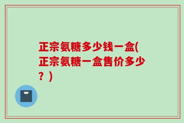 正宗氨糖多少钱一盒(正宗氨糖一盒售价多少？)
