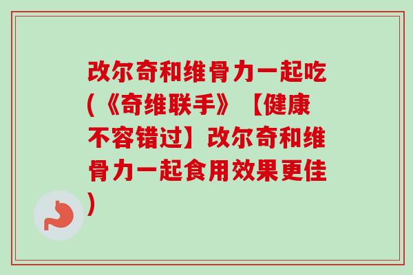 改尔奇和维骨力一起吃(《奇维联手》【健康不容错过】改尔奇和维骨力一起食用效果更佳)
