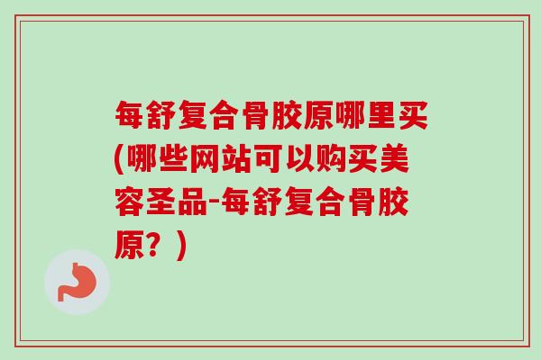 每舒复合骨胶原哪里买(哪些网站可以购买美容圣品-每舒复合骨胶原？)