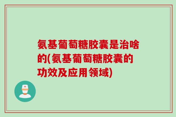 氨基葡萄糖胶囊是治啥的(氨基葡萄糖胶囊的功效及应用领域)