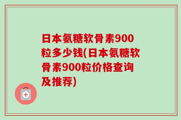 日本氨糖软骨素900粒多少钱(日本氨糖软骨素900粒价格查询及推荐)