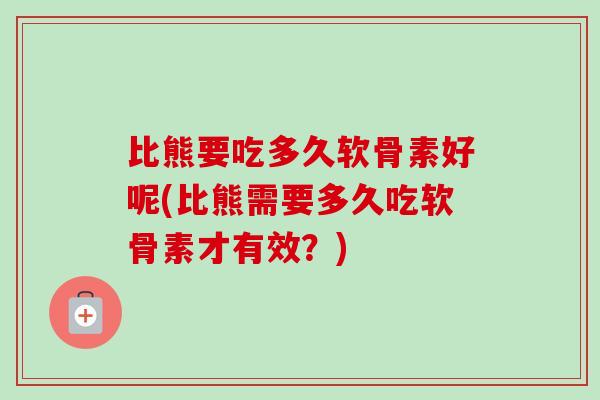 比熊要吃多久软骨素好呢(比熊需要多久吃软骨素才有效？)