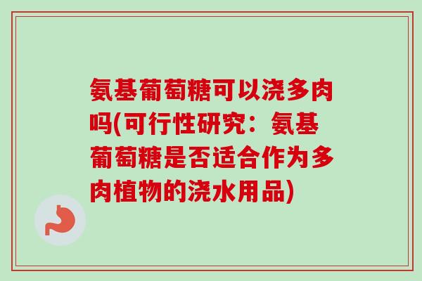 氨基葡萄糖可以浇多肉吗(可行性研究：氨基葡萄糖是否适合作为多肉植物的浇水用品)
