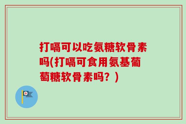 打嗝可以吃氨糖软骨素吗(打嗝可食用氨基葡萄糖软骨素吗？)