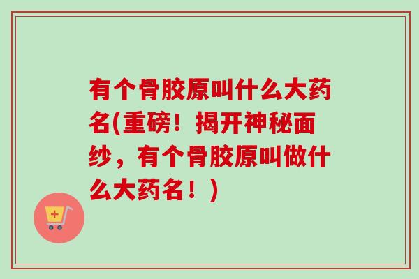 有个骨胶原叫什么大药名(重磅！揭开神秘面纱，有个骨胶原叫做什么大药名！)