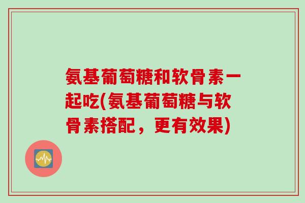 氨基葡萄糖和软骨素一起吃(氨基葡萄糖与软骨素搭配,更有效果) 氨基葡萄糖和软骨素一起吃(氨基葡萄糖与软骨素搭配,更有效果)