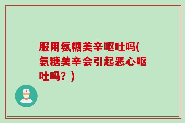 服用氨糖美辛呕吐吗(氨糖美辛会引起恶心呕吐吗？)