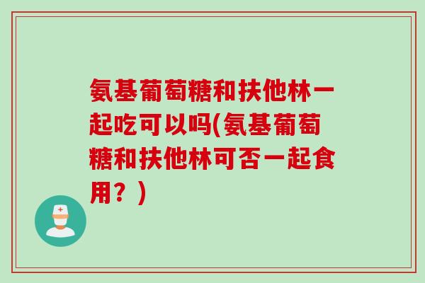氨基葡萄糖和扶他林一起吃可以吗(氨基葡萄糖和扶他林可否一起食用？)