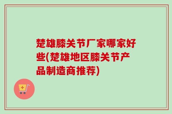 楚雄膝关节厂家哪家好些(楚雄地区膝关节产品制造商推荐)