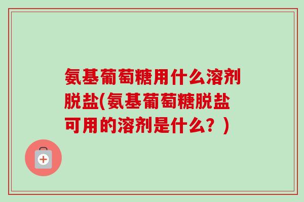 氨基葡萄糖用什么溶剂脱盐(氨基葡萄糖脱盐可用的溶剂是什么？)