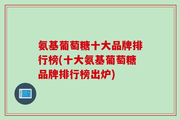 氨基葡萄糖十大品牌排行榜(十大氨基葡萄糖品牌排行榜出炉)