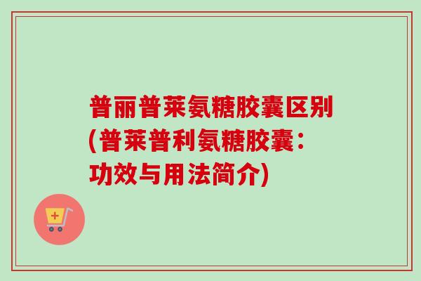 普丽普莱氨糖胶囊区别(普莱普利氨糖胶囊：功效与用法简介)