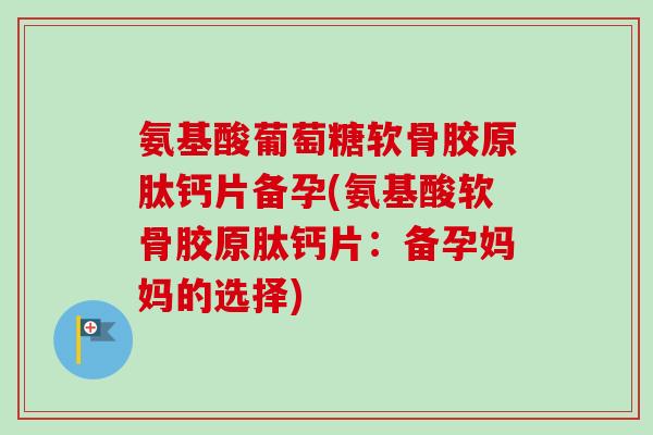 氨基酸葡萄糖软骨胶原肽钙片备孕(氨基酸软骨胶原肽钙片：备孕妈妈的选择)