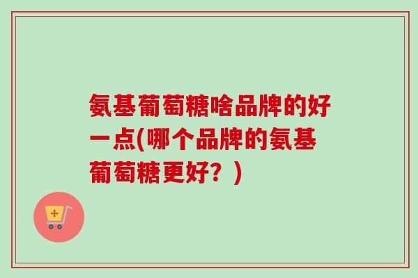 氨基葡萄糖啥品牌的好一点(哪个品牌的氨基葡萄糖更好？)