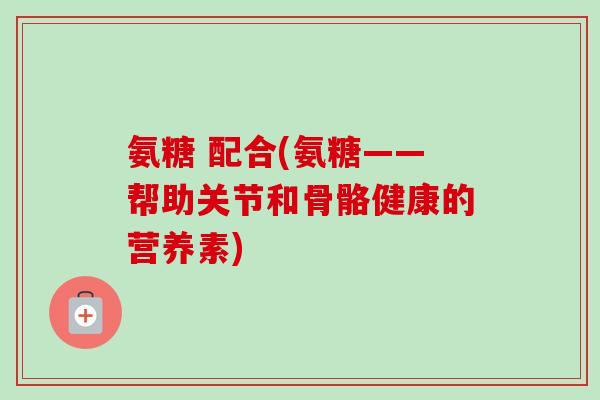 氨糖 配合(氨糖——帮助关节和骨骼健康的营养素)