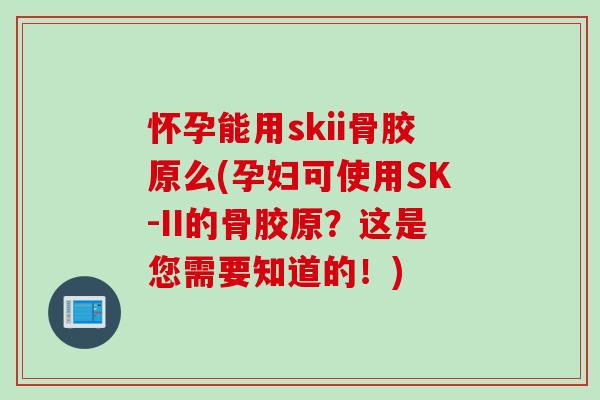 怀孕能用skii骨胶原么(孕妇可使用SK-II的骨胶原？这是您需要知道的！)
