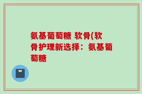 氨基葡萄糖 软骨(软骨护理新选择：氨基葡萄糖