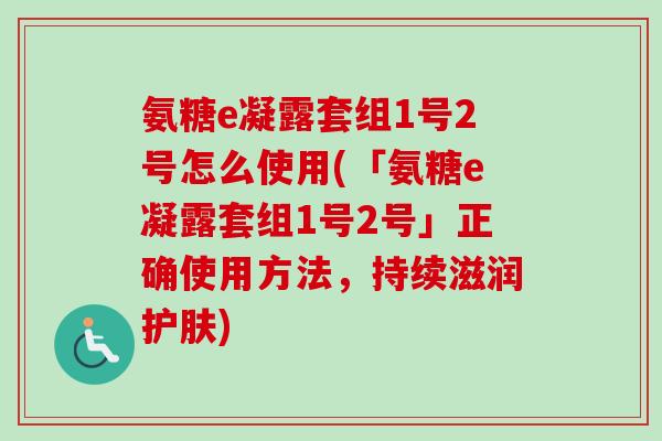 氨糖e凝露套组1号2号怎么使用(「氨糖e凝露套组1号2号」正确使用方法，持续滋润护肤)