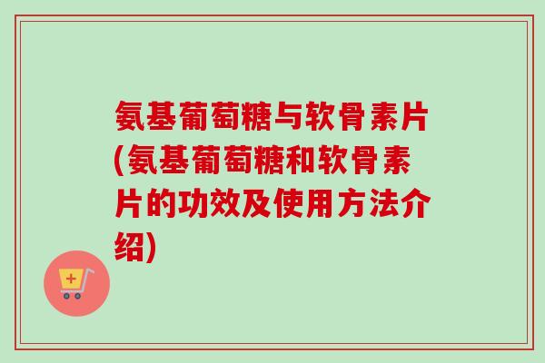 氨基葡萄糖与软骨素片(氨基葡萄糖和软骨素片的功效及使用方法介绍)