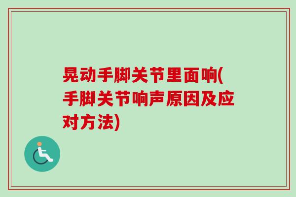 晃动手脚关节里面响(手脚关节响声原因及应对方法)