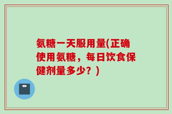 氨糖一天服用量(正确使用氨糖，每日饮食保健剂量多少？)