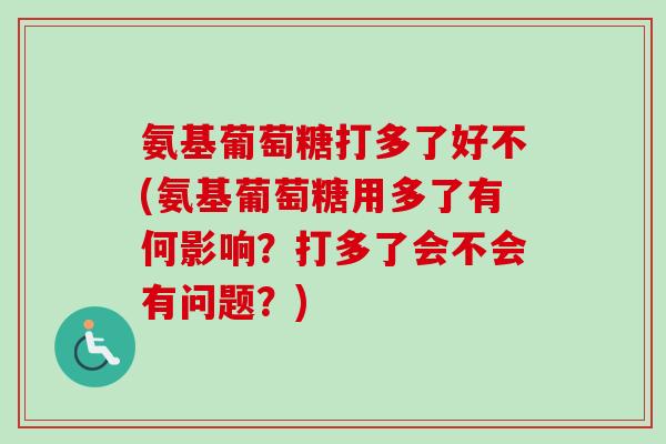 氨基葡萄糖打多了好不(氨基葡萄糖用多了有何影响？打多了会不会有问题？)
