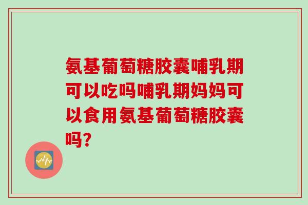 氨基葡萄糖胶囊哺乳期可以吃吗哺乳期妈妈可以食用氨基葡萄糖胶囊吗？