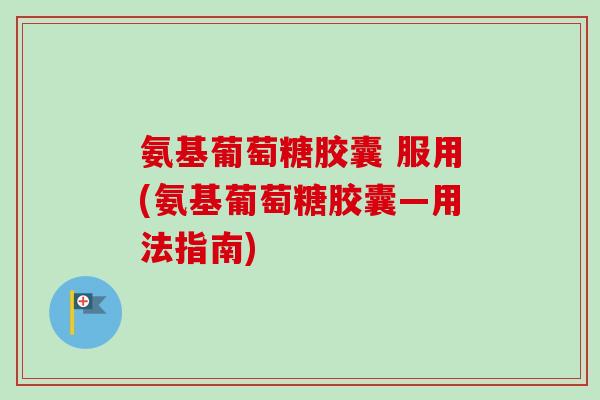 氨基葡萄糖胶囊 服用(氨基葡萄糖胶囊—用法指南)