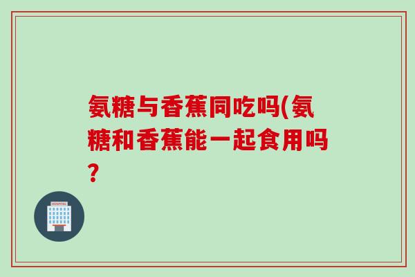 氨糖与香蕉同吃吗(氨糖和香蕉能一起食用吗？