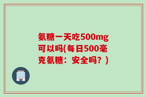 氨糖一天吃500mg可以吗(每日500毫克氨糖：安全吗？)