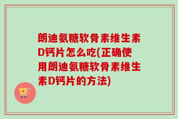 朗迪氨糖软骨素维生素D钙片怎么吃(正确使用朗迪氨糖软骨素维生素D钙片的方法)
