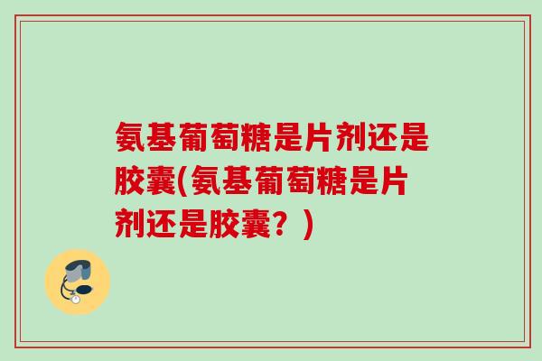 氨基葡萄糖是片剂还是胶囊(氨基葡萄糖是片剂还是胶囊？)