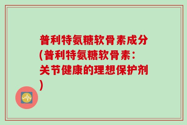 普利特氨糖软骨素成分(普利特氨糖软骨素：关节健康的理想保护剂)