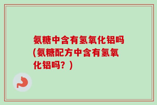 氨糖中含有氢氧化铝吗(氨糖配方中含有氢氧化铝吗？)