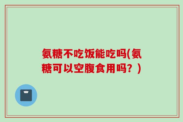 氨糖不吃饭能吃吗(氨糖可以空腹食用吗？)