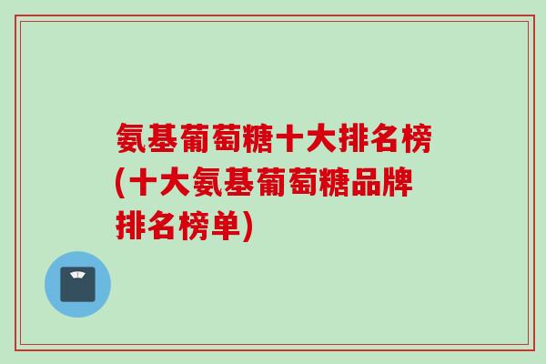 氨基葡萄糖十大排名榜(十大氨基葡萄糖品牌排名榜单)