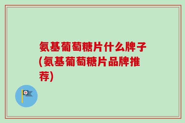 氨基葡萄糖片什么牌子(氨基葡萄糖片品牌推荐)