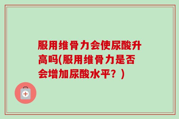 服用维骨力会使尿酸升高吗(服用维骨力是否会增加尿酸水平？)