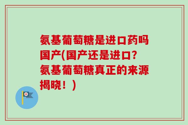 氨基葡萄糖是进口药吗国产(国产还是进口？氨基葡萄糖真正的来源揭晓！)