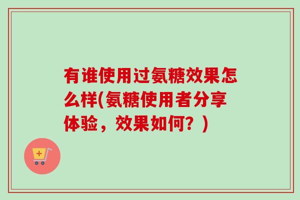 有谁使用过氨糖效果怎么样(氨糖使用者分享体验，效果如何？)