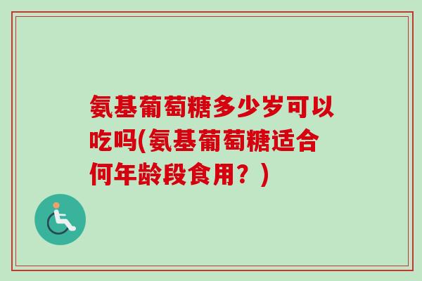 氨基葡萄糖多少岁可以吃吗(氨基葡萄糖适合何年龄段食用？)