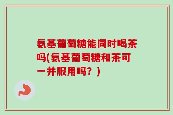 氨基葡萄糖能同时喝茶吗(氨基葡萄糖和茶可一并服用吗？)