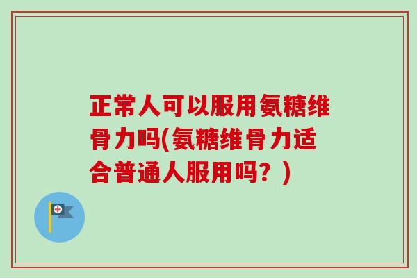 正常人可以服用氨糖维骨力吗(氨糖维骨力适合普通人服用吗？)
