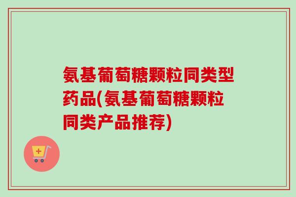 氨基葡萄糖颗粒同类型药品(氨基葡萄糖颗粒同类产品推荐)