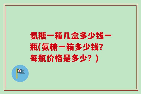 氨糖一箱几盒多少钱一瓶(氨糖一箱多少钱？每瓶价格是多少？)