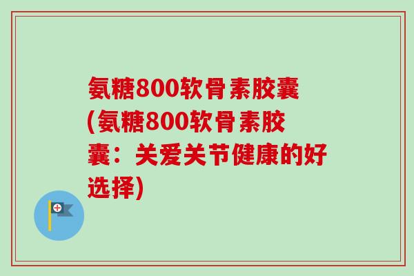 氨糖800软骨素胶囊(氨糖800软骨素胶囊：关爱关节健康的好选择)