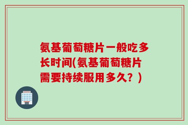 氨基葡萄糖片一般吃多长时间(氨基葡萄糖片需要持续服用多久？)