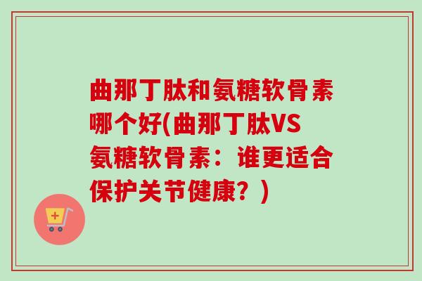 曲那丁肽和氨糖软骨素哪个好(曲那丁肽VS氨糖软骨素：谁更适合保护关节健康？)