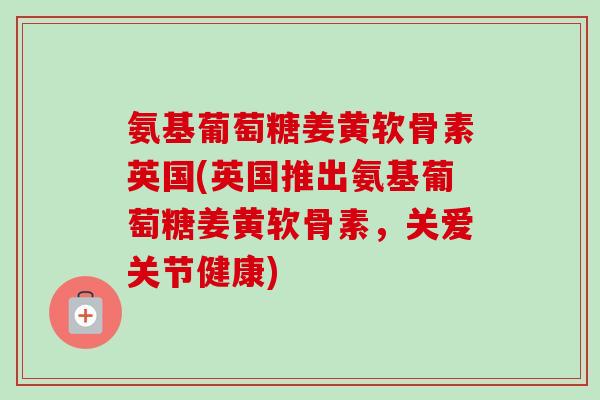 氨基葡萄糖姜黄软骨素英国(英国推出氨基葡萄糖姜黄软骨素，关爱关节健康)